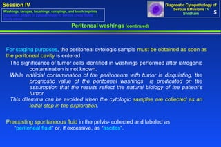 For staging purposes , the peritoneal cytologic sample  must be obtained as soon as the peritoneal cavity  is entered.  Preexisting spontaneous fluid  in the pelvis- collected and labeled as  “ peritoneal fluid ” or, if excessive, as “ ascites ”.  Peritoneal washings  (continued) 5 The significance of tumor cells identified in washings performed after iatrogenic  contamination is not known.  While artificial contamination of the peritoneum with tumor is disquieting, the  prognostic value of the peritoneal washings   is predicated on the  assumption that the results reflect the natural biology of the patient’s  tumor.  This dilemma can be avoided when the cytologic  samples are collected as an  initial step in the exploration .   Washings, lavages, brushings, scrapings, and touch imprints Diagnostic pitfalls in cytopathology of serous cavity fluids Study cases 
