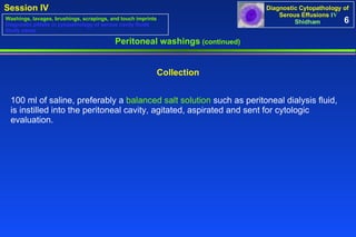 100 ml of saline, preferably a  balanced salt solution  such as peritoneal dialysis fluid, is instilled into the peritoneal cavity, agitated, aspirated and sent for cytologic evaluation.  Collection Peritoneal washings  (continued) 6 Washings, lavages, brushings, scrapings, and touch imprints Diagnostic pitfalls in cytopathology of serous cavity fluids Study cases 