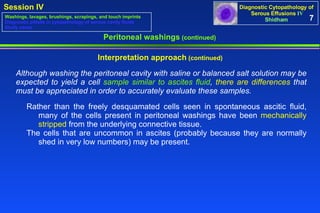 Although washing the peritoneal cavity with saline or balanced salt solution may be expected to yield a cell  sample similar to ascites fluid ,  there are differences  that must be appreciated in order to accurately evaluate these samples.   Peritoneal washings  (continued) Interpretation approach  (continued) 7 Washings, lavages, brushings, scrapings, and touch imprints Diagnostic pitfalls in cytopathology of serous cavity fluids Study cases Rather than the freely desquamated cells seen in spontaneous ascitic fluid,  many of the cells present in peritoneal washings have been  mechanically  stripped  from the underlying connective tissue.  The cells that are uncommon in ascites (probably because they are normally  shed in very low numbers) may be present.  