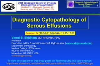 1 Diagnostic Cytopathology of  Serous Effusions   Session IV   ( 10.50-11.35 ) Q&A- 11.35-12.00 To view this session on web copy-paste the following URL into your browser:   http://www.slideshare.net/vshidham/04-presentations-iv-vs-8mb-1042708b-pps   Vinod B. Shidham , MD, FRCPath, FIAC  Professor Executive editor & coeditor-in-chief, CytoJournal ( www.cytojournal.com ) Department of Pathology  Medical College of Wisconsin  9200 W Wisconsin Av,  Milwaukee, WI 53226, USA  [email_address]   2008 Wisconsin Society of Cytology SPRING MEETING, 40TH ANNIVERSARY Holiday Inn – Riverwalk, Neenah, WI Saturday, April 19, 2008 (7.30 to 3.30)  