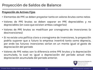 FernandoRomero M.
Consultor Financiero
Profesor de Finanzas
Autor de Textos
www.fernando-romero.com© Fernando Romero | Permitida su reproducción citando al autor
Proyección de Saldos de Balance
Proyección de Activos Fijos
• Elementos de PPE se deben proyectar tanto en valores brutos como netos
• Valores de PPE brutos se deben separar en PPE depreciables y no
depreciables (en caso que existan ambas categorías)
• Valores de PPE brutos se modifican por cronograma de inversiones (o
desinversiones)
• Si no existe una política clara o cronograma de inversiones, la proyección
podría suponer que a futuro la empresa invertirá tanto como deprecia,
por ende las futuras inversiones serían en un monto igual al gasto de
depreciación del periodo
• Valores de PPE netos son la diferencia entre PPE brutos y la depreciación
acumulada, la cual es igual a depreciación del periodo actual más
depreciación acumulada del periodo anterior.
104
 