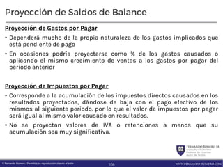 FernandoRomero M.
Consultor Financiero
Profesor de Finanzas
Autor de Textos
www.fernando-romero.com© Fernando Romero | Permitida su reproducción citando al autor
Proyección de Saldos de Balance
Proyección de Gastos por Pagar
• Dependerá mucho de la propia naturaleza de los gastos implicados que
está pendiente de pago
• En ocasiones podría proyectarse como % de los gastos causados o
aplicando el mismo crecimiento de ventas a los gastos por pagar del
periodo anterior
Proyección de Impuestos por Pagar
• Corresponde a la acumulación de los impuestos directos causados en los
resultados proyectados, dándose de baja con el pago efectivo de los
mismos al siguiente periodo, por lo que el valor de impuestos por pagar
será igual al mismo valor causado en resultados.
• No se proyectan valores de IVA o retenciones a menos que su
acumulación sea muy significativa.
106
 