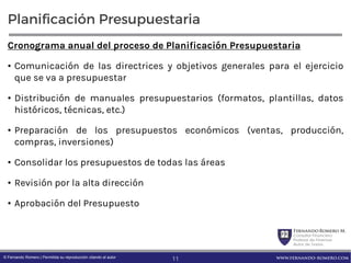 FernandoRomero M.
Consultor Financiero
Profesor de Finanzas
Autor de Textos
www.fernando-romero.com© Fernando Romero | Permitida su reproducción citando al autor
Planificación Presupuestaria
Cronograma anual del proceso de Planificación Presupuestaria
• Comunicación de las directrices y objetivos generales para el ejercicio
que se va a presupuestar
• Distribución de manuales presupuestarios (formatos, plantillas, datos
históricos, técnicas, etc.)
• Preparación de los presupuestos económicos (ventas, producción,
compras, inversiones)
• Consolidar los presupuestos de todas las áreas
• Revisión por la alta dirección
• Aprobación del Presupuesto
11
 