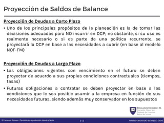 FernandoRomero M.
Consultor Financiero
Profesor de Finanzas
Autor de Textos
www.fernando-romero.com© Fernando Romero | Permitida su reproducción citando al autor
Proyección de Saldos de Balance
Proyección de Deudas a Corto Plazo
• Uno de los principales propósitos de la planeación es la de tomar las
decisiones adecuadas para NO incurrir en DCP; no obstante, si su uso es
realmente necesario o si es parte de una política recurrente, se
proyectará la DCP en base a las necesidades a cubrir (en base al modelo
NOF-FM)
Proyección de Deudas a Largo Plazo
• Las obligaciones vigentes con vencimiento en el futuro se deben
proyectar de acuerdo a sus propias condiciones contractuales (tiempos,
tasas)
• Futuras obligaciones a contratar se deben proyectar en base a las
condiciones que le sea posible asumir a la empresa en función de sus
necesidades futuras, siendo además muy conservador en los supuestos
111
 