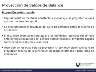 FernandoRomero M.
Consultor Financiero
Profesor de Finanzas
Autor de Textos
www.fernando-romero.com© Fernando Romero | Permitida su reproducción citando al autor
Proyección de Saldos de Balance
Proyección de Patrimonio
• Capital Social se mantiene constante a menos que se proyecten nuevos
aportes o retiros de capital
• Se debe presentar el resultado del ejercicio corriente antes de reparto de
dividendos
• El resultado acumulado será igual a las utilidades retenidas del periodo
anterior más el resultado del periodo anterior menos el dividendo pagado
correspondiente al ejercicio anterior
• Todo tipo de reservas solo se proyectan si son muy significativas o su
proyección resulta en la generación de mejor información para toma de
decisiones
114
 