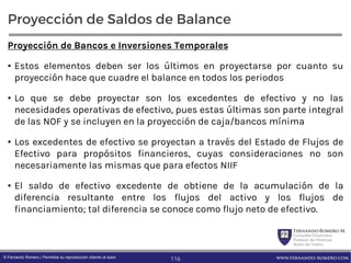 FernandoRomero M.
Consultor Financiero
Profesor de Finanzas
Autor de Textos
www.fernando-romero.com© Fernando Romero | Permitida su reproducción citando al autor
Proyección de Saldos de Balance
Proyección de Bancos e Inversiones Temporales
• Estos elementos deben ser los últimos en proyectarse por cuanto su
proyección hace que cuadre el balance en todos los periodos
• Lo que se debe proyectar son los excedentes de efectivo y no las
necesidades operativas de efectivo, pues estas últimas son parte integral
de las NOF y se incluyen en la proyección de caja/bancos mínima
• Los excedentes de efectivo se proyectan a través del Estado de Flujos de
Efectivo para propósitos financieros, cuyas consideraciones no son
necesariamente las mismas que para efectos NIIF
• El saldo de efectivo excedente de obtiene de la acumulación de la
diferencia resultante entre los flujos del activo y los flujos de
financiamiento; tal diferencia se conoce como flujo neto de efectivo.
116
 