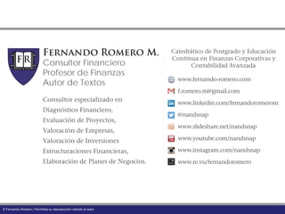 Fernando Romero M.
Consultor Financiero
Profesor de Finanzas
Autor de Textos www.fernando-romero.com
f.romero.m@gmail.com
www.linkedin.com/fernandoromerom
@nandsnap
www.slideshare.net/nandsnap
www.youtube.com/nandsnap
www.instagram.com/nandsnap
www.re.vu/fernandoromero
Consultor especializado en
Diagnóstico Financiero,
Evaluación de Proyectos,
Valoración de Empresas,
Valoración de Inversiones
Estructuraciones Financieras,
Elaboración de Planes de Negocios.
Catedrático de Postgrado y Educación
Continua en Finanzas Corporativas y
Contabilidad Avanzada
© Fernando Romero | Permitida su reproducción citando al autor
 