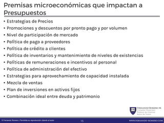 FernandoRomero M.
Consultor Financiero
Profesor de Finanzas
Autor de Textos
www.fernando-romero.com© Fernando Romero | Permitida su reproducción citando al autor
Premisas microeconómicas que impactan a
Presupuestos
• Estrategias de Precios
• Promociones y descuentos por pronto pago y por volumen
• Nivel de participación de mercado
• Política de pago a proveedores
• Política de crédito a clientes
• Política de inventarios y mantenimiento de niveles de existencias
• Políticas de remuneraciones e incentivos al personal
• Política de administración del efectivo
• Estrategias para aprovechamiento de capacidad instalada
• Mezcla de ventas
• Plan de inversiones en activos fijos
• Combinación ideal entre deuda y patrimonio
15
 