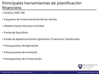 FernandoRomero M.
Consultor Financiero
Profesor de Finanzas
Autor de Textos
www.fernando-romero.com© Fernando Romero | Permitida su reproducción citando al autor
Principales herramientas de planificación
financiera
• Análisis NOF-FM
• Esquema de financiamiento de las ventas
• Modelo Costo-Volumen-Utilidad
• Punto de Equilibrio
• Grado de Apalancamiento Operativo, Financiero, Combinado
• Presupuestos de Operación
• Presupuestos de Inversión
• Presupuestos de Financiación
17
 