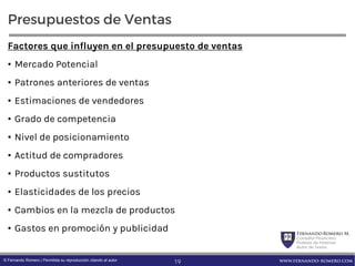 FernandoRomero M.
Consultor Financiero
Profesor de Finanzas
Autor de Textos
www.fernando-romero.com© Fernando Romero | Permitida su reproducción citando al autor
Presupuestos de Ventas
Factores que influyen en el presupuesto de ventas
• Mercado Potencial
• Patrones anteriores de ventas
• Estimaciones de vendedores
• Grado de competencia
• Nivel de posicionamiento
• Actitud de compradores
• Productos sustitutos
• Elasticidades de los precios
• Cambios en la mezcla de productos
• Gastos en promoción y publicidad
19
 