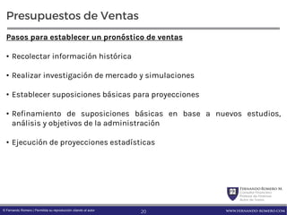 FernandoRomero M.
Consultor Financiero
Profesor de Finanzas
Autor de Textos
www.fernando-romero.com© Fernando Romero | Permitida su reproducción citando al autor
Presupuestos de Ventas
Pasos para establecer un pronóstico de ventas
• Recolectar información histórica
• Realizar investigación de mercado y simulaciones
• Establecer suposiciones básicas para proyecciones
• Refinamiento de suposiciones básicas en base a nuevos estudios,
análisis y objetivos de la administración
• Ejecución de proyecciones estadísticas
20
 