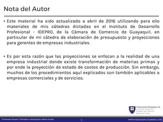 FernandoRomero M.
Consultor Financiero
Profesor de Finanzas
Autor de Textos
www.fernando-romero.com© Fernando Romero | Permitida su reproducción citando al autor
Nota del Autor
• Este material ha sido actualizado a abril de 2016 utilizando para ello
materiales de mis cátedras dictadas en el Instituto de Desarrollo
Profesional - IDEPRO, de la Cámara de Comercio de Guayaquil, en
particular de mi cátedra de elaboración de presupuesto y proyecciones
para gerentes de empresas industriales.
• Es por esta razón que las proyecciones se enfocan a la realidad de una
empresa industrial donde existe transformación de materias primas y
por ende la proyección de estado de costos de producción. Sin embargo,
muchos de los procedimientos aquí explicados son también aplicables a
empresas comerciales y de servicios.
3
 