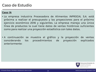 FernandoRomero M.
Consultor Financiero
Profesor de Finanzas
Autor de Textos
www.fernando-romero.com© Fernando Romero | Permitida su reproducción citando al autor
Caso de Estudio
Caso 1A
• La empresa Industria Procesadora de Alimentos INPROCAL S.A. está
próxima a realizar el presupuesto y las proyecciones para el próximo
ejercicio económico 2016 y siguientes. La empresa maneja una única
línea de productos la cual tiene datos de ventas históricas suficientes
como para realizar una proyección estadística con tales datos.
• A continuación se muestra el gráfico y la proyección de ventas
considerando los procedimientos de proyección explicados
anteriormente:
34
 