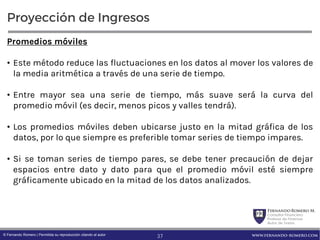 FernandoRomero M.
Consultor Financiero
Profesor de Finanzas
Autor de Textos
www.fernando-romero.com© Fernando Romero | Permitida su reproducción citando al autor
Proyección de Ingresos
Promedios móviles
• Este método reduce las fluctuaciones en los datos al mover los valores de
la media aritmética a través de una serie de tiempo.
• Entre mayor sea una serie de tiempo, más suave será la curva del
promedio móvil (es decir, menos picos y valles tendrá).
• Los promedios móviles deben ubicarse justo en la mitad gráfica de los
datos, por lo que siempre es preferible tomar series de tiempo impares.
• Si se toman series de tiempo pares, se debe tener precaución de dejar
espacios entre dato y dato para que el promedio móvil esté siempre
gráficamente ubicado en la mitad de los datos analizados.
37
 