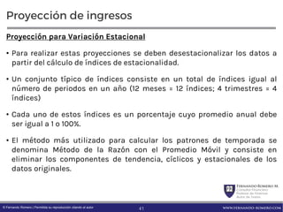 FernandoRomero M.
Consultor Financiero
Profesor de Finanzas
Autor de Textos
www.fernando-romero.com© Fernando Romero | Permitida su reproducción citando al autor
Proyección de ingresos
Proyección para Variación Estacional
• Para realizar estas proyecciones se deben desestacionalizar los datos a
partir del cálculo de índices de estacionalidad.
• Un conjunto típico de índices consiste en un total de índices igual al
número de periodos en un año (12 meses = 12 índices; 4 trimestres = 4
índices)
• Cada uno de estos índices es un porcentaje cuyo promedio anual debe
ser igual a 1 o 100%.
• El método más utilizado para calcular los patrones de temporada se
denomina Método de la Razón con el Promedio Móvil y consiste en
eliminar los componentes de tendencia, cíclicos y estacionales de los
datos originales.
41
 