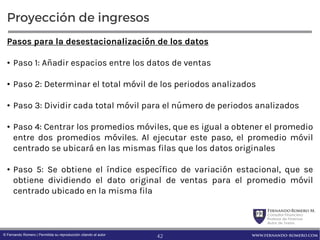 FernandoRomero M.
Consultor Financiero
Profesor de Finanzas
Autor de Textos
www.fernando-romero.com© Fernando Romero | Permitida su reproducción citando al autor
Proyección de ingresos
Pasos para la desestacionalización de los datos
• Paso 1: Añadir espacios entre los datos de ventas
• Paso 2: Determinar el total móvil de los periodos analizados
• Paso 3: Dividir cada total móvil para el número de periodos analizados
• Paso 4: Centrar los promedios móviles, que es igual a obtener el promedio
entre dos promedios móviles. Al ejecutar este paso, el promedio móvil
centrado se ubicará en las mismas filas que los datos originales
• Paso 5: Se obtiene el índice específico de variación estacional, que se
obtiene dividiendo el dato original de ventas para el promedio móvil
centrado ubicado en la misma fila
42
 