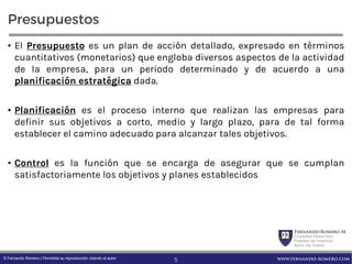 FernandoRomero M.
Consultor Financiero
Profesor de Finanzas
Autor de Textos
www.fernando-romero.com© Fernando Romero | Permitida su reproducción citando al autor
Presupuestos
• El Presupuesto es un plan de acción detallado, expresado en términos
cuantitativos (monetarios) que engloba diversos aspectos de la actividad
de la empresa, para un periodo determinado y de acuerdo a una
planificación estratégica dada.
• Planificación es el proceso interno que realizan las empresas para
definir sus objetivos a corto, medio y largo plazo, para de tal forma
establecer el camino adecuado para alcanzar tales objetivos.
• Control es la función que se encarga de asegurar que se cumplan
satisfactoriamente los objetivos y planes establecidos
5
 