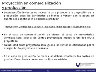 FernandoRomero M.
Consultor Financiero
Profesor de Finanzas
Autor de Textos
www.fernando-romero.com© Fernando Romero | Permitida su reproducción citando al autor
Proyección en comercialización
y producción
• La proyección de ventas es necesaria para proceder a la proyección de la
producción, pues las cantidades de bienes a vender dan la pauta en
cuanto a las cantidades de bienes a producir:
Producción= Cantidades a vender + Inventario final deseado – Inventario Inicial
• En el caso de comercialización de bienes, el costo de mercaderías
vendidas será igual a las ventas proyectadas menos la utilidad bruta
proyectada.
• Tal utilidad bruta proyectada será igual a las ventas multiplicadas por el
margen bruto proyectado o deseado.
• En el caso de producción de bienes, se deberá establecer los costos de
producción en base a presupuestos fijos o variables.
50
 