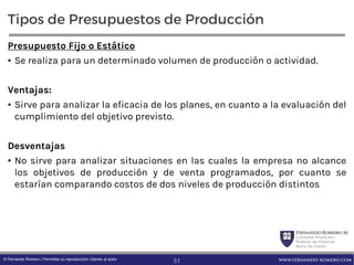 FernandoRomero M.
Consultor Financiero
Profesor de Finanzas
Autor de Textos
www.fernando-romero.com© Fernando Romero | Permitida su reproducción citando al autor
Tipos de Presupuestos de Producción
Presupuesto Fijo o Estático
• Se realiza para un determinado volumen de producción o actividad.
Ventajas:
• Sirve para analizar la eficacia de los planes, en cuanto a la evaluación del
cumplimiento del objetivo previsto.
Desventajas
• No sirve para analizar situaciones en las cuales la empresa no alcance
los objetivos de producción y de venta programados, por cuanto se
estarían comparando costos de dos niveles de producción distintos
51
 