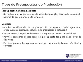 FernandoRomero M.
Consultor Financiero
Profesor de Finanzas
Autor de Textos
www.fernando-romero.com© Fernando Romero | Permitida su reproducción citando al autor
Tipos de Presupuestos de Producción
Presupuesto Variable o Flexible
• Se realiza para varios niveles de actividad posibles dentro de una escala
normal de operaciones de la empresa
Ventajas
• Analiza la eficiencia en la gestión de recursos al poder ajustar el
presupuesto a cualquier volumen de producción o actividad
• Se basa en el comportamiento del costo para cada nivel de actividad
• Permite comparar costos reales y presupuestados para cada nivel de
actividad
• Permite conocer las causas de las desviaciones de forma más fácil y
correcta
52
 