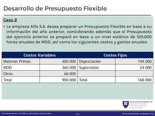 FernandoRomero M.
Consultor Financiero
Profesor de Finanzas
Autor de Textos
www.fernando-romero.com© Fernando Romero | Permitida su reproducción citando al autor
Desarrollo de Presupuesto Flexible
Caso 2
• La empresa Alfa S.A. desea preparar un Presupuesto Flexible en base a su
información del año anterior, considerando además que el Presupuesto
del ejercicio anterior se preparó en base a un nivel estático de 120.000
horas anuales de MOD, así como los siguientes costos y gastos anuales
Costos Variables Costos Fijos
Materias Primas 480.000 Depreciación 144.000
MOD 360.000 Supervisión 24.000
Otros 60.000
Total 900.000 Total 168.000
54
 