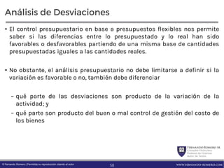 FernandoRomero M.
Consultor Financiero
Profesor de Finanzas
Autor de Textos
www.fernando-romero.com© Fernando Romero | Permitida su reproducción citando al autor
Análisis de Desviaciones
• El control presupuestario en base a presupuestos flexibles nos permite
saber si las diferencias entre lo presupuestado y lo real han sido
favorables o desfavorables partiendo de una misma base de cantidades
presupuestadas iguales a las cantidades reales.
• No obstante, el análisis presupuestario no debe limitarse a definir si la
variación es favorable o no, también debe diferenciar
– qué parte de las desviaciones son producto de la variación de la
actividad; y
– qué parte son producto del buen o mal control de gestión del costo de
los bienes
58
 