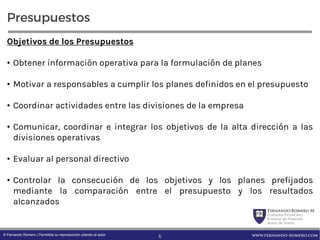 FernandoRomero M.
Consultor Financiero
Profesor de Finanzas
Autor de Textos
www.fernando-romero.com© Fernando Romero | Permitida su reproducción citando al autor
Presupuestos
Objetivos de los Presupuestos
• Obtener información operativa para la formulación de planes
• Motivar a responsables a cumplir los planes definidos en el presupuesto
• Coordinar actividades entre las divisiones de la empresa
• Comunicar, coordinar e integrar los objetivos de la alta dirección a las
divisiones operativas
• Evaluar al personal directivo
• Controlar la consecución de los objetivos y los planes prefijados
mediante la comparación entre el presupuesto y los resultados
alcanzados
6
 