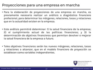 FernandoRomero M.
Consultor Financiero
Profesor de Finanzas
Autor de Textos
www.fernando-romero.com© Fernando Romero | Permitida su reproducción citando al autor
Proyecciones para una empresa en marcha
• Para la elaboración de proyecciones de una empresa en marcha, es
previamente necesario realizar un análisis o diagnóstico financiero
profesional, para determinar los márgenes, relaciones, tasas y rotaciones
que en la actualidad existen en la empresa.
• Este análisis permitirá determinar: 1) la salud financiera de la empresa;
2) el cumplimiento actual de las políticas financieras; y 3) la
determinación de objetivos financieros que permitan devolver o mejorar
la salud financiera de la empresa a futuro.
• Tales objetivos financieros serán los nuevos márgenes, relaciones, tasas
y rotaciones a alcanzar, que en el modelo financiero de proyección se
establecen como variables independientes.
67
 