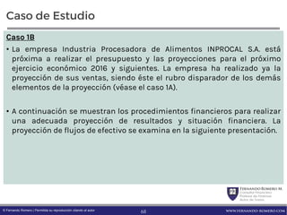 FernandoRomero M.
Consultor Financiero
Profesor de Finanzas
Autor de Textos
www.fernando-romero.com© Fernando Romero | Permitida su reproducción citando al autor
Caso de Estudio
Caso 1B
• La empresa Industria Procesadora de Alimentos INPROCAL S.A. está
próxima a realizar el presupuesto y las proyecciones para el próximo
ejercicio económico 2016 y siguientes. La empresa ha realizado ya la
proyección de sus ventas, siendo éste el rubro disparador de los demás
elementos de la proyección (véase el caso 1A).
• A continuación se muestran los procedimientos financieros para realizar
una adecuada proyección de resultados y situación financiera. La
proyección de flujos de efectivo se examina en la siguiente presentación.
68
 