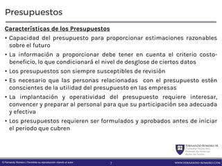 FernandoRomero M.
Consultor Financiero
Profesor de Finanzas
Autor de Textos
www.fernando-romero.com© Fernando Romero | Permitida su reproducción citando al autor
Presupuestos
Características de los Presupuestos
• Capacidad del presupuesto para proporcionar estimaciones razonables
sobre el futuro
• La información a proporcionar debe tener en cuenta el criterio costo-
beneficio, lo que condicionará el nivel de desglose de ciertos datos
• Los presupuestos son siempre susceptibles de revisión
• Es necesario que las personas relacionadas con el presupuesto estén
conscientes de la utilidad del presupuesto en las empresas
• La implantación y operatividad del presupuesto requiere interesar,
convencer y preparar al personal para que su participación sea adecuada
y efectiva
• Los presupuestos requieren ser formulados y aprobados antes de iniciar
el periodo que cubren
7
 