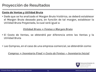 FernandoRomero M.
Consultor Financiero
Profesor de Finanzas
Autor de Textos
www.fernando-romero.com© Fernando Romero | Permitida su reproducción citando al autor
Proyección de Resultados
Costo de Ventas y Utilidad Bruta
• Dado que se ha analizado el Margen Bruto histórico, se deberá establecer
el Margen Bruto deseado para, en función de tal margen, establecer la
Utilidad Bruta Proyectada, la cual será igual a:
• El Costo de Ventas, se obtendrá por diferencia entre las Ventas y la
Utilidad Bruta
• Las Compras, en el caso de una empresa comercial, se obtendrán como:
	 = 	 	 	
= 	 + 	 	 − 	
75
 