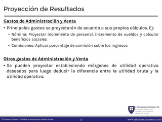 FernandoRomero M.
Consultor Financiero
Profesor de Finanzas
Autor de Textos
www.fernando-romero.com© Fernando Romero | Permitida su reproducción citando al autor
Proyección de Resultados
Gastos de Administración y Venta
• Principales gastos se proyectarán de acuerdo a sus propios cálculos. Ej:
– Nómina: Proyectar incremento de personal, incremento de sueldos y calcular
beneficios sociales
– Comisiones: Aplicar porcentaje de comisión sobre los ingresos
Otros gastos de Administración y Venta
• Se pueden proyectar estableciendo márgenes de utilidad operativa
deseados para luego deducir la diferencia entre la utilidad bruta y la
utilidad operativa.
77
 