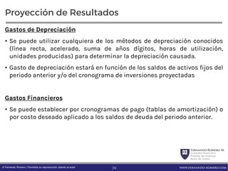FernandoRomero M.
Consultor Financiero
Profesor de Finanzas
Autor de Textos
www.fernando-romero.com© Fernando Romero | Permitida su reproducción citando al autor
Proyección de Resultados
Gastos de Depreciación
• Se puede utilizar cualquiera de los métodos de depreciación conocidos
(línea recta, acelerado, suma de años dígitos, horas de utilización,
unidades producidas) para determinar la depreciación causada.
• Gasto de depreciación estará en función de los saldos de activos fijos del
periodo anterior y/o del cronograma de inversiones proyectadas
Gastos Financieros
• Se puede establecer por cronogramas de pago (tablas de amortización) o
por costo deseado aplicado a los saldos de deuda del periodo anterior.
79
 