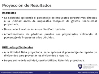 FernandoRomero M.
Consultor Financiero
Profesor de Finanzas
Autor de Textos
www.fernando-romero.com© Fernando Romero | Permitida su reproducción citando al autor
Proyección de Resultados
Impuestos
• Se calculará aplicando el porcentaje de impuestos corporativos directos
a la utilidad antes de impuestos (después de gastos financieros)
proyectada.
• No se deberá realizar una conciliación tributaria.
• Amortizaciones de pérdidas pueden ser proyectadas aplicando el
porcentaje de impuestos a las pérdidas.
Utilidades y Dividendos
• A la Utilidad Neta proyectada, se le aplicará el porcentaje de reparto de
dividendos para proyectar los dividendos a repartir.
• Lo que sobre de la utilidad, será la Utilidad Retenida proyectada.
80
 