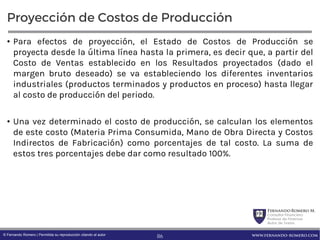 FernandoRomero M.
Consultor Financiero
Profesor de Finanzas
Autor de Textos
www.fernando-romero.com© Fernando Romero | Permitida su reproducción citando al autor
Proyección de Costos de Producción
• Para efectos de proyección, el Estado de Costos de Producción se
proyecta desde la última línea hasta la primera, es decir que, a partir del
Costo de Ventas establecido en los Resultados proyectados (dado el
margen bruto deseado) se va estableciendo los diferentes inventarios
industriales (productos terminados y productos en proceso) hasta llegar
al costo de producción del periodo.
• Una vez determinado el costo de producción, se calculan los elementos
de este costo (Materia Prima Consumida, Mano de Obra Directa y Costos
Indirectos de Fabricación) como porcentajes de tal costo. La suma de
estos tres porcentajes debe dar como resultado 100%.
86
 