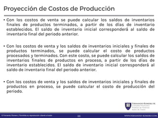 FernandoRomero M.
Consultor Financiero
Profesor de Finanzas
Autor de Textos
www.fernando-romero.com© Fernando Romero | Permitida su reproducción citando al autor
Proyección de Costos de Producción
• Con los costos de venta se puede calcular los saldos de inventarios
finales de productos terminados, a partir de los días de inventario
establecidos. El saldo de inventario inicial corresponderá al saldo de
inventario final del periodo anterior.
• Con los costos de venta y los saldos de inventarios iniciales y finales de
productos terminados, se puede calcular el costo de productos
procesados y terminados. Con este costo, se puede calcular los saldos de
inventarios finales de productos en proceso, a partir de los días de
inventario establecidos. El saldo de inventario inicial corresponderá al
saldo de inventario final del periodo anterior.
• Con los costos de venta y los saldos de inventarios iniciales y finales de
productos en proceso, se puede calcular el costo de producción del
periodo.
88
 
