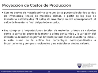 FernandoRomero M.
Consultor Financiero
Profesor de Finanzas
Autor de Textos
www.fernando-romero.com© Fernando Romero | Permitida su reproducción citando al autor
Proyección de Costos de Producción
• Con los costos de materia prima consumida se puede calcular los saldos
de inventarios finales de materias primas, a partir de los días de
inventario establecidos. El saldo de inventario inicial corresponderá al
saldo de inventario final del periodo anterior.
• Las compras e importaciones totales de materias primas se calculan
como la suma del costo de la materia prima consumida y la variación del
inventario de materias primas (inventario final menos inventario inicial).
A esta suma se le aplica los porcentajes correspondientes a
importaciones y compras nacionales para establecer ambos valores.
91
 