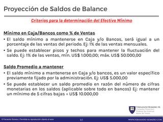FernandoRomero M.
Consultor Financiero
Profesor de Finanzas
Autor de Textos
www.fernando-romero.com© Fernando Romero | Permitida su reproducción citando al autor
Proyección de Saldos de Balance
Criterios para la determinación del Efectivo Mínimo
Mínimo en Caja/Bancos como % de Ventas
• El saldo mínimo a mantenerse en Caja y/o Bancos, será igual a un
porcentaje de las ventas del periodo. Ej: 1% de las ventas mensuales.
• Se puede establecer pisos y techos para mantener la fluctuación del
saldo. Ej: 1% de las ventas, mín. US$ 1.000,00; máx. US$ 50.000,00
Saldo Promedio a mantener
• El saldo mínimo a mantenerse en Caja y/o bancos, es un valor específico
previamente fijado por la administración. Ej: US$ 5.000,00
• Se puede establecer un saldo promedio en razón del número de cifras
monetarias en los saldos (aplicable sobre todo en bancos) Ej: mantener
un mínimo de 5 cifras bajas = US$ 10.000,00
97
 