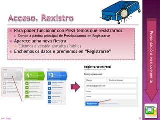     Para poder funcionar con Prezi temos que rexistrarnos.




                                                                                 Presentacións en movemento
                Dende a páxina principal de Prezipulsamos en Registrarse
            Aparece unha nova fiestra
                Eliximos a versión gratuíta (Public)
            Enchemos os datos e prememos en “Registrarse”




04 - Prezi                                                                  10
 