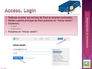     Podemos acceder aos servizos de Prezi se estamos rexistrados.




                                                                                   Presentacións en movemento
            Dende a páxina principal de Prezi pulsamos en “Iniciar sesión”
            Enchemos:
              E-mail
              Contrasinal
            Pulsamos en “Iniciar sesión”.




04 - Prezi                                                                    12
 