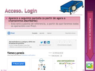     Aparece a seguinte pantalla (a partir de agora a




                                                                                        Presentacións en movemento
             chamaremos escritorio):
                Está será a páxina de referencia, a partir da que faremos todas
                 as operacións con Prezi.




04 - Prezi                                                                         13
 