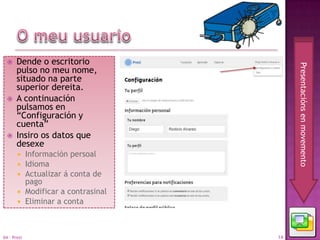     Dende o escritorio




                                            Presentacións en movemento
       pulso no meu nome,
       situado na parte
       superior dereita.
      A continuación
       pulsamos en
       “Configuración y
       cuenta”
      Insiro os datos que
       desexe
            Información persoal
            Idioma
            Actualizar á conta de
             pago
            Modificar a contrasinal
            Eliminar a conta



04 - Prezi                             14
 