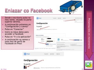     Dende o escritorio pulso no




                                            Presentacións en movemento
       meu nome, situado na parte
       superior dereita.
      A continuación pulsamos en
       “Configuración y cuenta”
      Pulso en “Conectar”
      Insiro os meus datos para
       acceder a Facebook
      Pulso en “Ir a la aplicación”
      A continuación xa vemos a
       nosa foto de perfil de
       Facebook en Prezi




04 - Prezi                             15
 