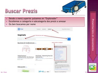     Dende o menú superior pulsamos en “Explorador”




                                                                              Presentacións en movemento
            Escollemos a categoría e subcategoría dos prezis a amosar
            Ou ben buscamos por nome




04 - Prezi                                                               16
 