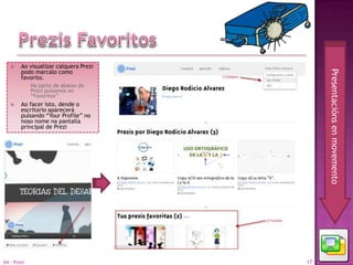     Ao visualizar calquera Prezi
        podo marcalo como




                                            Presentacións en movemento
        favorito.
            Na parte de abaixo do
             Prezi pulsamos en
             “Favoritos”
       Ao facer isto, dende o
        escritorio aparecerá
        pulsando “Your Profile” no
        noso nome na pantalla
        principal de Prezi




04 - Prezi                             17
 