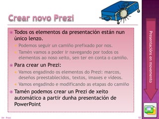     Todos os elementos da presentación están nun




                                                                          Presentacións en movemento
             único lenzo.
              Podemos seguir un camiño prefixado por nos.
              Tamén vamos a poder ir navegando por todos os
               elementos ao noso xeito, sen ter en conta o camiño.
            Para crear un Prezi:
              Vamos engadindo os elementos do Prezi: marcos,
               deseños preestablecidos, textos, imaxes e vídeos.
              Vamos engadindo e modificando as etapas do camiño

            Tamén podemos crear un Prezi de xeito
             automático a partir dunha presentación de
             PowerPoint

04 - Prezi                                                           18
 