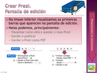  Na imaxe inferior visualizamos as primeiras




                                                                         Presentacións en movemento
          barras que aparecen na pantalla de edición.
         Nelas podemos, principalmente:
                Visualizar como está a quedar o noso Prezi
                Gardar e publicar
                Gardar o Prezi coma PDF



                     Previsualizar o Prezi       Invitar a amigos
                     Novo Prezi                  Gardar coma PDF
                     Gardar o Prezi (sen saír)   Axustes
                     Facer e Desfacer            Axuda
                                                 Gardar e saír


04 - Prezi                                                          21
 