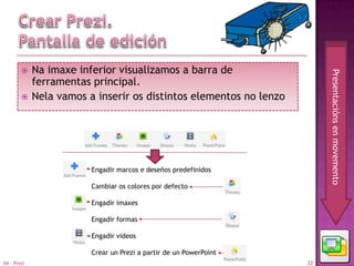     Na imaxe inferior visualizamos a barra de




                                                                         Presentacións en movemento
             ferramentas principal.
            Nela vamos a inserir os distintos elementos no lenzo




                         Engadir marcos e deseños predefinidos

                         Cambiar os colores por defecto

                         Engadir imaxes

                         Engadir formas

                         Engadir vídeos

                         Crear un Prezi a partir de un PowerPoint
04 - Prezi                                                          22
 