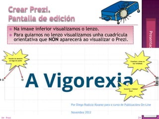      Na imaxe inferior visualizamos o lenzo.




                                                                         Presentacións en movemento
            Para guiarnos no lenzo visualizamos unha cuadrícula
             orientativa que NON aparecerá ao visualizar o Prezi.




04 - Prezi                                                          24
 