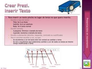     Para inserir un texto pincho no lugar do lenzo no que quero inserilo.




                                                                                                         Presentacións en movemento
                Escollo o tipo de texto:
                    Title: Se é un título
                    Subtitle: Se é un subtítulo
                    Body: Se é texto normal
                Escollo tamaño
                    A pequena: Diminúe o tamaño do texto
                    A grande: Aumenta o tamaño do texto
                Escollo a alienación (dereita, esquerda, centrado ou xustificado)
                Non é convinte escoller a cor, xa que:
                    Se escollemos a cor do texto este non variará ao cambiar o tema
                    Se non o escollemos aquí poderemos cambiar a cor de todos os textos ao mesmo
                     tempo modificando o tema




04 - Prezi                                                                                          25
 